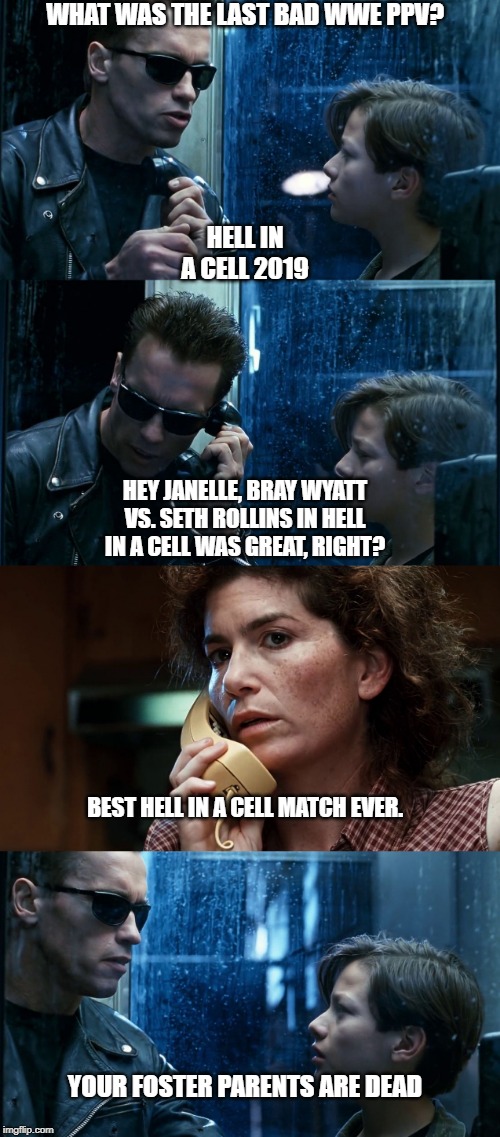T2 back and forth | WHAT WAS THE LAST BAD WWE PPV? HELL IN A CELL 2019; HEY JANELLE, BRAY WYATT VS. SETH ROLLINS IN HELL IN A CELL WAS GREAT, RIGHT? BEST HELL IN A CELL MATCH EVER. YOUR FOSTER PARENTS ARE DEAD | image tagged in t2 back and forth | made w/ Imgflip meme maker