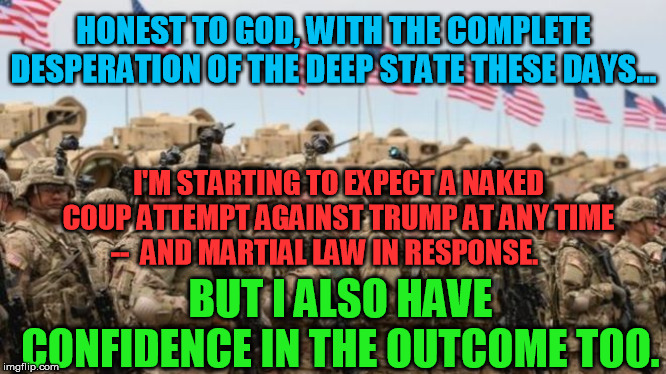 In the words of the Hitchhiker's Guide to the Galaxy:  Don't Panic. | HONEST TO GOD, WITH THE COMPLETE DESPERATION OF THE DEEP STATE THESE DAYS... I'M STARTING TO EXPECT A NAKED COUP ATTEMPT AGAINST TRUMP AT ANY TIME  --  AND MARTIAL LAW IN RESPONSE. BUT I ALSO HAVE CONFIDENCE IN THE OUTCOME TOO. | image tagged in us military,coup attempt,donald trump,deep state,qanon,martial law | made w/ Imgflip meme maker