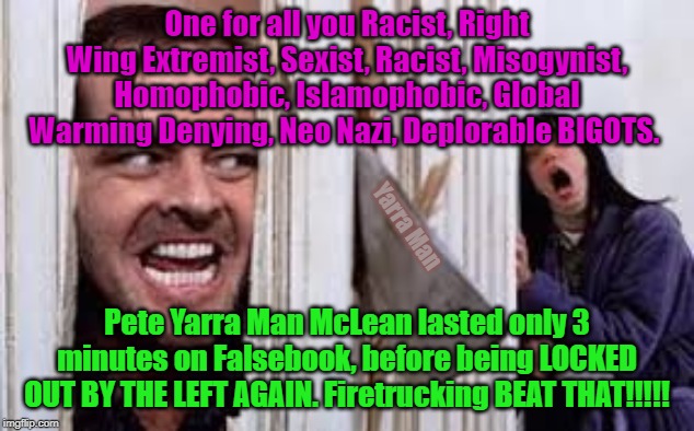 Facebook Community saved from Yarra Man | One for all you Racist, Right Wing Extremist, Sexist, Racist, Misogynist, Homophobic, Islamophobic, Global Warming Denying, Neo Nazi, Deplorable BIGOTS. Yarra Man; Pete Yarra Man McLean lasted only 3 minutes on Falsebook, before being LOCKED OUT BY THE LEFT AGAIN. Firetrucking BEAT THAT!!!!! | image tagged in facebook community saved from yarra man | made w/ Imgflip meme maker