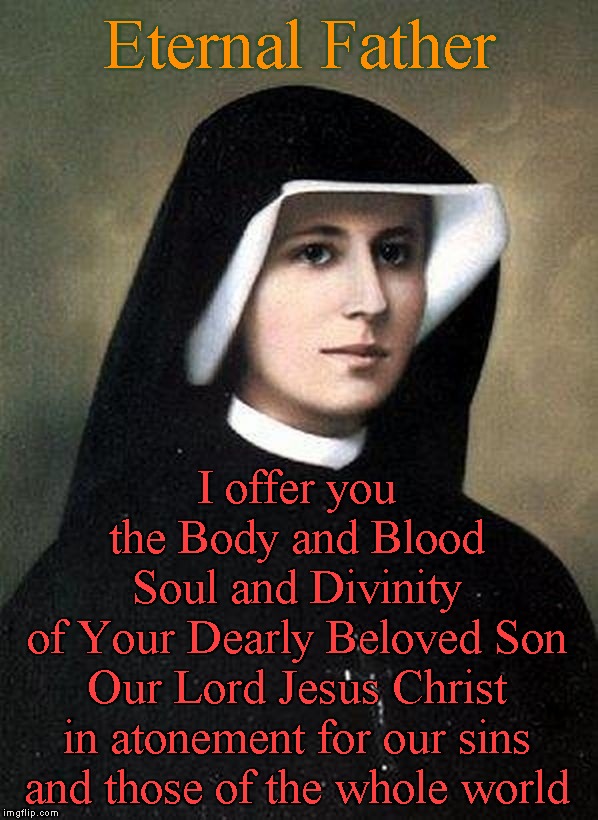 For the sake of His sorrowful Passion, have Mercy on us and on the whole world (The Divine Mercy Chaplet) | Eternal Father; I offer you
the Body and Blood
Soul and Divinity
of Your Dearly Beloved Son
Our Lord Jesus Christ
in atonement for our sins
and those of the whole world | image tagged in memes,chaplet,sr maria faustyna kowalska | made w/ Imgflip meme maker