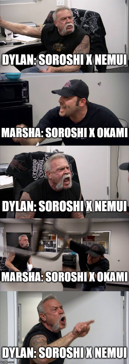 American Chopper Argument Meme | DYLAN: SOROSHI X NEMUI; MARSHA: SOROSHI X OKAMI; DYLAN: SOROSHI X NEMUI; MARSHA: SOROSHI X OKAMI; DYLAN: SOROSHI X NEMUI | image tagged in memes,american chopper argument | made w/ Imgflip meme maker