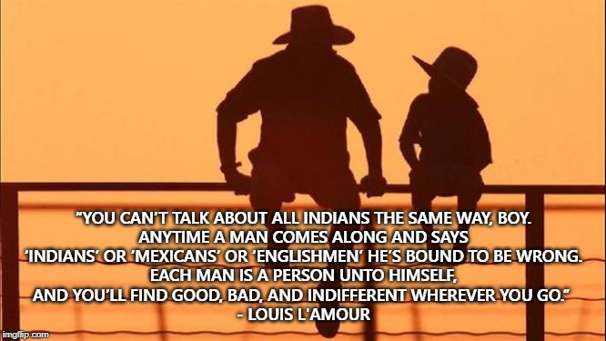 This! | “YOU CAN’T TALK ABOUT ALL INDIANS THE SAME WAY, BOY.

 ANYTIME A MAN COMES ALONG AND SAYS 
‘INDIANS’ OR ‘MEXICANS’ OR ‘ENGLISHMEN’ HE’S BOUND TO BE WRONG.
 EACH MAN IS A PERSON UNTO HIMSELF, 
AND YOU’LL FIND GOOD, BAD, AND INDIFFERENT WHEREVER YOU GO.” 
- LOUIS L'AMOUR | image tagged in cowboy father and son,prejudice,individuality | made w/ Imgflip meme maker