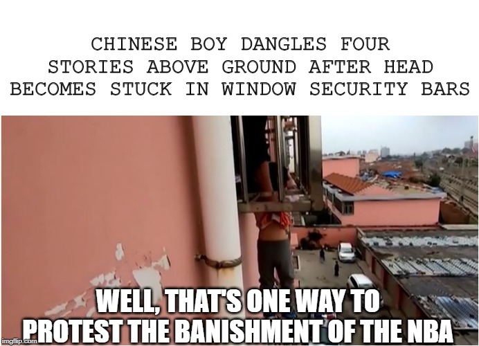 Demonstration! | CHINESE BOY DANGLES FOUR STORIES ABOVE GROUND AFTER HEAD BECOMES STUCK IN WINDOW SECURITY BARS; WELL, THAT'S ONE WAY TO PROTEST THE BANISHMENT OF THE NBA | image tagged in nba,breaking news | made w/ Imgflip meme maker