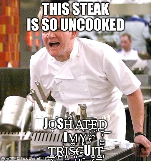 Chef Gordon Ramsay Meme | THIS STEAK IS SO UNCOOKED; JO͎̕SH́ A̢T̵͉̜̫̙͕E̡̜̠̖Ḏ̞̘̜̺̺̞͜ ͉̝̙̟ΙM͚̩̲̺Y̨͓͖̰͇̗͖ ̭͜T̠̖R̪̳͖̙I͈Ṣ̶͍̹̞C̠͈͚UI͏̮̗̱T̡̮̲̣̳̦ | image tagged in memes,chef gordon ramsay | made w/ Imgflip meme maker