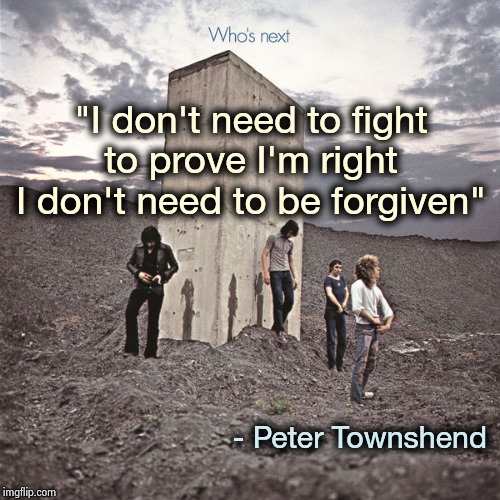 Who's Next | "I don't need to fight
to prove I'm right
I don't need to be forgiven" - Peter Townshend | image tagged in who's next | made w/ Imgflip meme maker