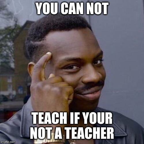 Thinking Black Guy | YOU CAN NOT; TEACH IF YOUR NOT A TEACHER | image tagged in thinking black guy | made w/ Imgflip meme maker