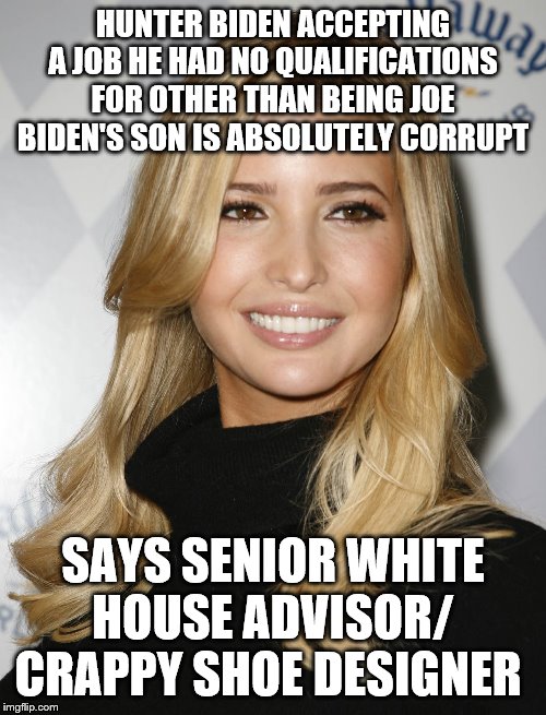 Ivanka Trump | HUNTER BIDEN ACCEPTING A JOB HE HAD NO QUALIFICATIONS FOR OTHER THAN BEING JOE BIDEN'S SON IS ABSOLUTELY CORRUPT; SAYS SENIOR WHITE HOUSE ADVISOR/ CRAPPY SHOE DESIGNER | image tagged in ivanka trump | made w/ Imgflip meme maker