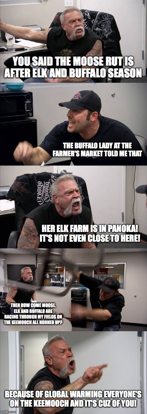 American Chopper Argument Meme | YOU SAID THE MOOSE RUT IS AFTER ELK AND BUFFALO SEASON; THE BUFFALO LADY AT THE FARMER'S MARKET TOLD ME THAT; HER ELK FARM IS IN PANOKA! IT'S NOT EVEN CLOSE TO HERE! THEN HOW COME MOOSE, ELK AND BUFFALO ARE RACING THROUGH MY FIELDS ON THE KEEMOOCH ALL HORNED UP? BECAUSE OF GLOBAL WARMING EVERYONE'S ON THE KEEMOOCH AND IT'S CUZ OF YOU! | image tagged in memes,american chopper argument | made w/ Imgflip meme maker
