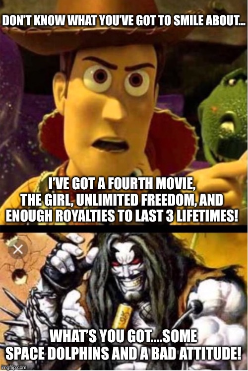 Woody ain’t laughing Lobo | DON’T KNOW WHAT YOU’VE GOT TO SMILE ABOUT... I’VE GOT A FOURTH MOVIE, THE GIRL, UNLIMITED FREEDOM, AND ENOUGH ROYALTIES TO LAST 3 LIFETIMES! WHAT’S YOU GOT....SOME SPACE DOLPHINS AND A BAD ATTITUDE! | image tagged in woody aint laughing lobo | made w/ Imgflip meme maker