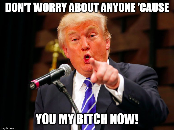 trump point | DON'T WORRY ABOUT ANYONE 'CAUSE YOU MY B**CH NOW! | image tagged in trump point | made w/ Imgflip meme maker