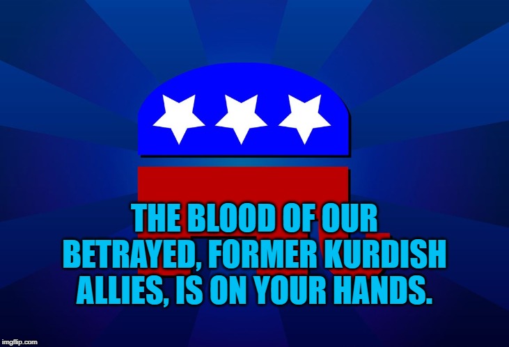 gop | THE BLOOD OF OUR BETRAYED, FORMER KURDISH ALLIES, IS ON YOUR HANDS. | image tagged in gop | made w/ Imgflip meme maker