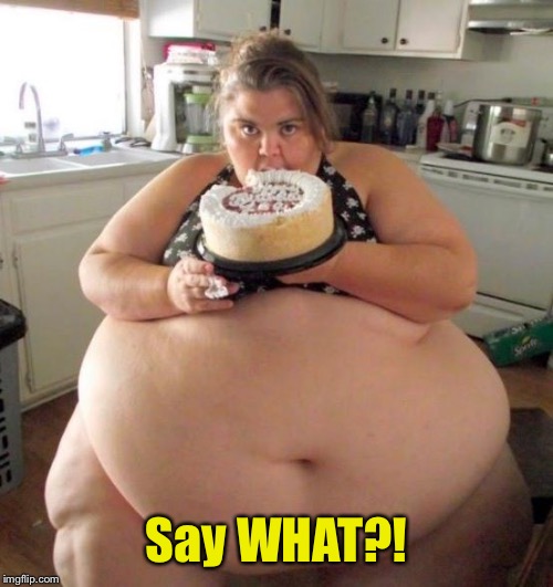 Fat Woman | Say WHAT?! | image tagged in fat woman | made w/ Imgflip meme maker