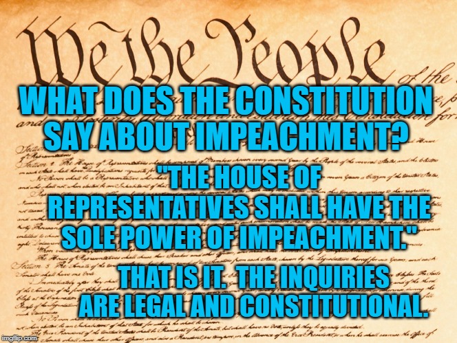 constitution | WHAT DOES THE CONSTITUTION SAY ABOUT IMPEACHMENT? "THE HOUSE OF REPRESENTATIVES SHALL HAVE THE SOLE POWER OF IMPEACHMENT."; THAT IS IT.  THE INQUIRIES ARE LEGAL AND CONSTITUTIONAL. | image tagged in constitution | made w/ Imgflip meme maker