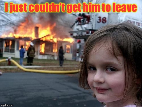 fire girl | I just couldn’t get him to leave | image tagged in fire girl | made w/ Imgflip meme maker