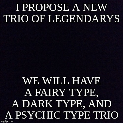 Only a joke | I PROPOSE A NEW TRIO OF LEGENDARYS; WE WILL HAVE A FAIRY TYPE, A DARK TYPE, AND A PSYCHIC TYPE TRIO | image tagged in black screen,pokemon,legendary | made w/ Imgflip meme maker