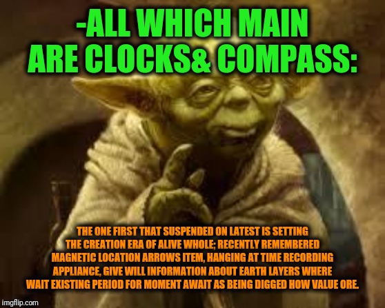 -The master wisdom of galaxy resolution. | -ALL WHICH MAIN ARE CLOCKS& COMPASS:; THE ONE FIRST THAT SUSPENDED ON LATEST IS SETTING THE CREATION ERA OF ALIVE WHOLE; RECENTLY REMEMBERED MAGNETIC LOCATION ARROWS ITEM, HANGING AT TIME RECORDING APPLIANCE, GIVE WILL INFORMATION ABOUT EARTH LAYERS WHERE WAIT EXISTING PERIOD FOR MOMENT AWAIT AS BEING DIGGED HOW VALUE ORE. | image tagged in yoda,words of wisdom,star wars,explain,clocks,universe | made w/ Imgflip meme maker