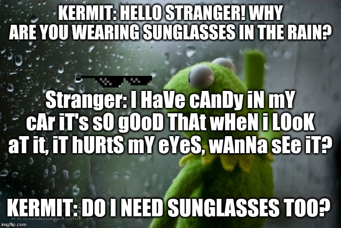 kermit window | KERMIT: HELLO STRANGER! WHY ARE YOU WEARING SUNGLASSES IN THE RAIN? Stranger: I HaVe cAnDy iN mY cAr iT's sO gOoD ThAt wHeN i LOoK aT it, iT hURtS mY eYeS, wAnNa sEe iT? KERMIT: DO I NEED SUNGLASSES TOO? | image tagged in kermit window | made w/ Imgflip meme maker