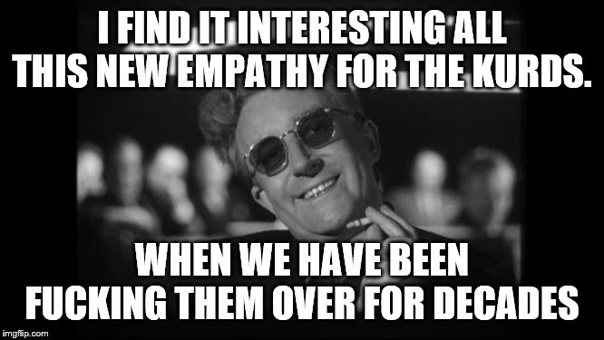 dr strangelove | I FIND IT INTERESTING ALL THIS NEW EMPATHY FOR THE KURDS. WHEN WE HAVE BEEN F**KING THEM OVER FOR DECADES | image tagged in dr strangelove | made w/ Imgflip meme maker