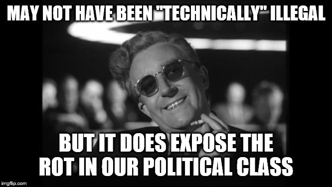 dr strangelove | MAY NOT HAVE BEEN "TECHNICALLY" ILLEGAL BUT IT DOES EXPOSE THE ROT IN OUR POLITICAL CLASS | image tagged in dr strangelove | made w/ Imgflip meme maker