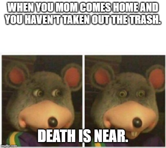 chuck e cheese rat stare | WHEN YOU MOM COMES HOME AND YOU HAVEN'T TAKEN OUT THE TRASH. DEATH IS NEAR. | image tagged in chuck e cheese rat stare | made w/ Imgflip meme maker