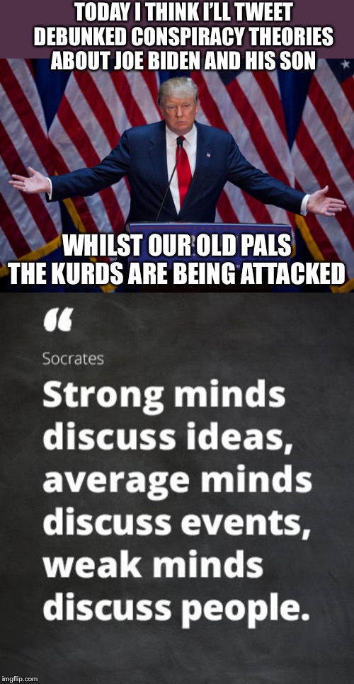 Growing weaker by the day. You might want to look a little closer to home when it comes to families earning money via fraud. | TODAY I THINK I’LL TWEET DEBUNKED CONSPIRACY THEORIES ABOUT JOE BIDEN AND HIS SON; WHILST OUR OLD PALS THE KURDS ARE BEING ATTACKED | image tagged in donald trump,twitter,joe biden,wirch hunt | made w/ Imgflip meme maker