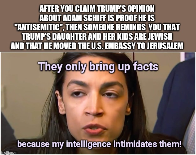 AOC, liberal witch hunter | AFTER YOU CLAIM TRUMP'S OPINION ABOUT ADAM SCHIFF IS PROOF HE IS "ANTISEMITIC", THEN SOMEONE REMINDS  YOU THAT TRUMP'S DAUGHTER AND HER KIDS ARE JEWISH AND THAT HE MOVED THE U.S. EMBASSY TO JERUSALEM; They only bring up facts; because my intelligence intimidates them! | image tagged in aoc stoned face,alexandria ocasio-cortez,dumb,stupid accusations against trump,liberal witch hunter | made w/ Imgflip meme maker