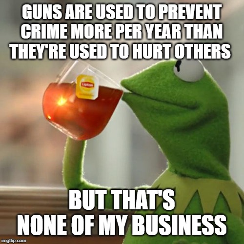 But That's None Of My Business Meme | GUNS ARE USED TO PREVENT CRIME MORE PER YEAR THAN THEY'RE USED TO HURT OTHERS BUT THAT'S NONE OF MY BUSINESS | image tagged in memes,but thats none of my business,kermit the frog | made w/ Imgflip meme maker