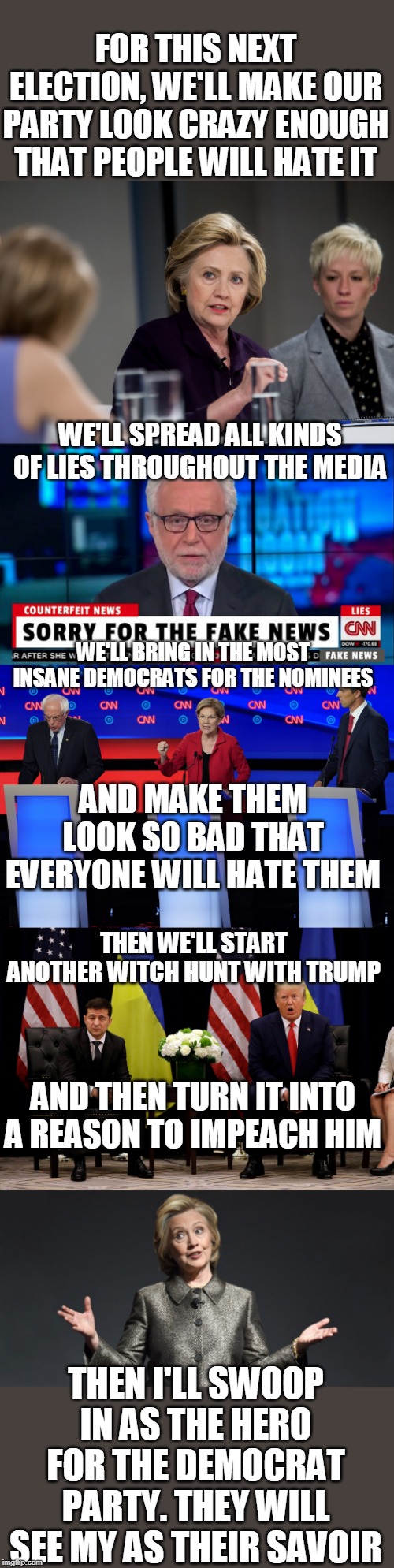 HILLARY HAD IT ALL PLANNED | FOR THIS NEXT ELECTION, WE'LL MAKE OUR PARTY LOOK CRAZY ENOUGH THAT PEOPLE WILL HATE IT; WE'LL SPREAD ALL KINDS OF LIES THROUGHOUT THE MEDIA; WE'LL BRING IN THE MOST INSANE DEMOCRATS FOR THE NOMINEES; AND MAKE THEM LOOK SO BAD THAT EVERYONE WILL HATE THEM; THEN WE'LL START ANOTHER WITCH HUNT WITH TRUMP; AND THEN TURN IT INTO A REASON TO IMPEACH HIM; THEN I'LL SWOOP IN AS THE HERO FOR THE DEMOCRAT PARTY. THEY WILL SEE MY AS THEIR SAVOIR | image tagged in elizabeth warren schools john delaney in the 2020 dem debate,hillary clinton,cnn fake news | made w/ Imgflip meme maker