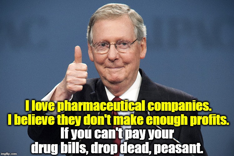 Nancy Pelosi and House Democrats just passed a bill lowering drug costs. Guess who will kill it? Repubs are not your friends. | I love pharmaceutical companies. I believe they don't make enough profits. If you can't pay your drug bills, drop dead, peasant. | image tagged in mitch mcconnell,big pharma,drugs,medical,health care | made w/ Imgflip meme maker