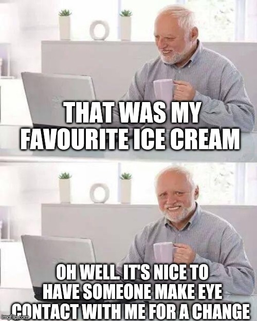 Hide the Pain Harold Meme | THAT WAS MY FAVOURITE ICE CREAM OH WELL. IT'S NICE TO HAVE SOMEONE MAKE EYE CONTACT WITH ME FOR A CHANGE | image tagged in memes,hide the pain harold | made w/ Imgflip meme maker
