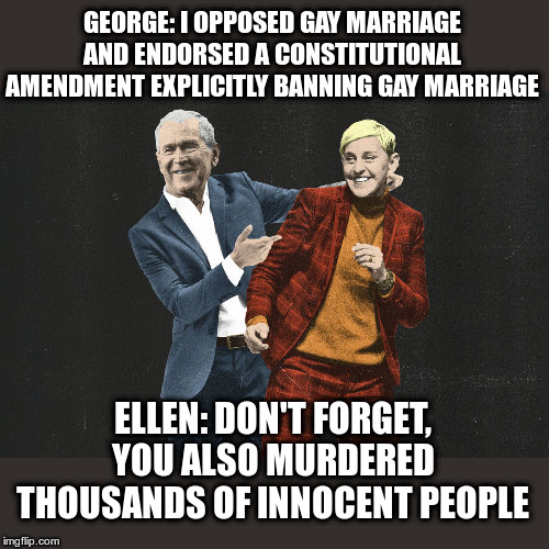 George Bush and Ellen Degeneres | GEORGE: I OPPOSED GAY MARRIAGE AND ENDORSED A CONSTITUTIONAL AMENDMENT EXPLICITLY BANNING GAY MARRIAGE; ELLEN: DON'T FORGET, YOU ALSO MURDERED THOUSANDS OF INNOCENT PEOPLE | image tagged in war criminal,political meme,ellen degeneres,george bush | made w/ Imgflip meme maker