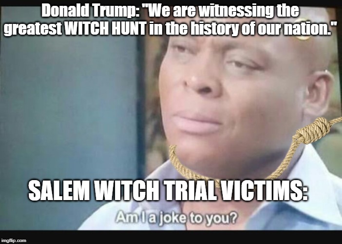 Am I a joke to you? | Donald Trump: "We are witnessing the greatest WITCH HUNT in the history of our nation."; SALEM WITCH TRIAL VICTIMS: | image tagged in am i a joke to you | made w/ Imgflip meme maker