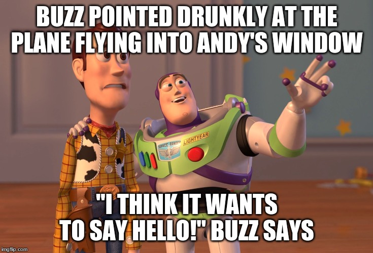 buzzboy | BUZZ POINTED DRUNKLY AT THE PLANE FLYING INTO ANDY'S WINDOW; "I THINK IT WANTS TO SAY HELLO!" BUZZ SAYS | image tagged in memes,x x everywhere,buzz lightyear | made w/ Imgflip meme maker