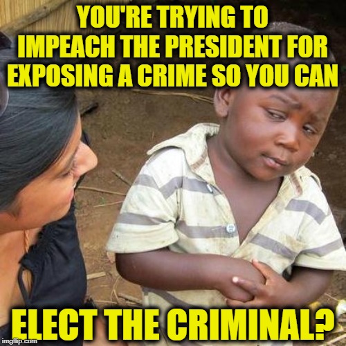 Third World Skeptical Kid | YOU'RE TRYING TO IMPEACH THE PRESIDENT FOR EXPOSING A CRIME SO YOU CAN; ELECT THE CRIMINAL? | image tagged in memes,third world skeptical kid | made w/ Imgflip meme maker