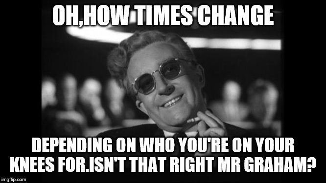 dr strangelove | OH,HOW TIMES CHANGE DEPENDING ON WHO YOU'RE ON YOUR KNEES FOR.ISN'T THAT RIGHT MR GRAHAM? | image tagged in dr strangelove | made w/ Imgflip meme maker