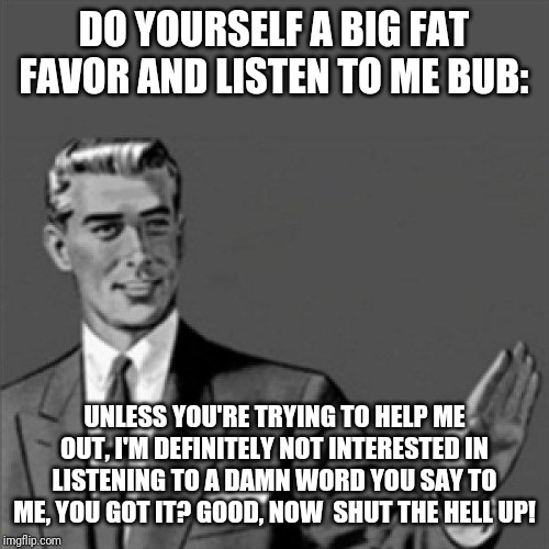 Correction guy | DO YOURSELF A BIG FAT FAVOR AND LISTEN TO ME BUB:; UNLESS YOU'RE TRYING TO HELP ME OUT, I'M DEFINITELY NOT INTERESTED IN LISTENING TO A DAMN WORD YOU SAY TO ME, YOU GOT IT? GOOD, NOW  SHUT THE HELL UP! | image tagged in correction guy,funny memes,memes,funny | made w/ Imgflip meme maker