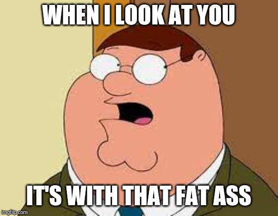 Family Guy Peter Meme | WHEN I LOOK AT YOU; IT'S WITH THAT FAT ASS | image tagged in memes,family guy peter | made w/ Imgflip meme maker