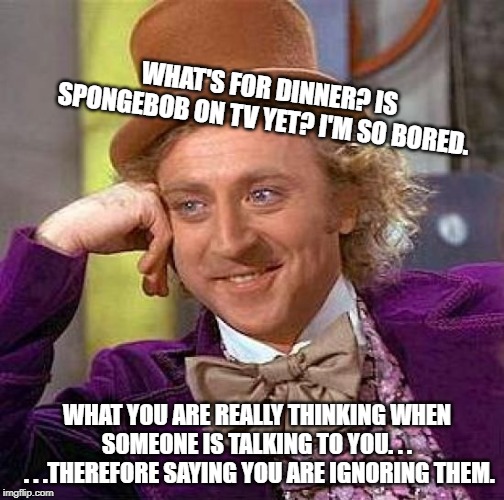 Creepy Condescending Wonka Meme | WHAT'S FOR DINNER? IS SPONGEBOB ON TV YET? I'M SO BORED. WHAT YOU ARE REALLY THINKING WHEN SOMEONE IS TALKING TO YOU. . .
 . . .THEREFORE SAYING YOU ARE IGNORING THEM. | image tagged in memes,creepy condescending wonka | made w/ Imgflip meme maker