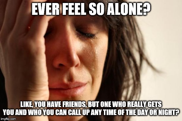 First World Problems Meme | EVER FEEL SO ALONE? LIKE, YOU HAVE FRIENDS, BUT ONE WHO REALLY GETS YOU AND WHO YOU CAN CALL UP ANY TIME OF THE DAY OR NIGHT? | image tagged in memes,first world problems | made w/ Imgflip meme maker