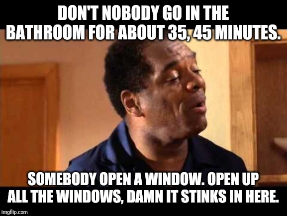 John Witherspoon in Friday | DON'T NOBODY GO IN THE BATHROOM FOR ABOUT 35, 45 MINUTES. SOMEBODY OPEN A WINDOW. OPEN UP ALL THE WINDOWS, DAMN IT STINKS IN HERE. | image tagged in john witherspoon in friday,funny,funny memes,memes | made w/ Imgflip meme maker