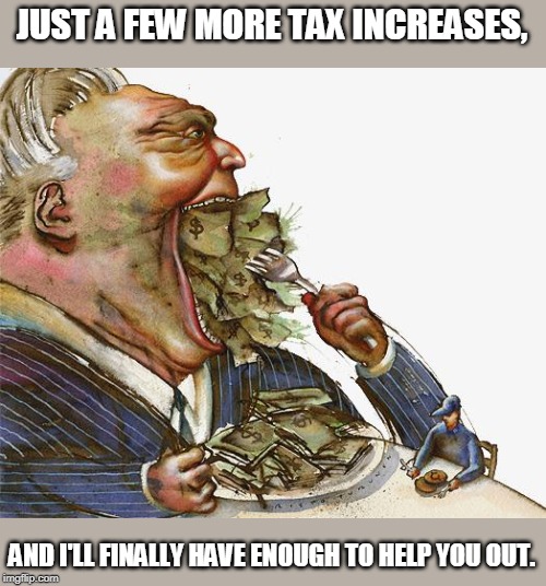 beware the bloat beast | JUST A FEW MORE TAX INCREASES, AND I'LL FINALLY HAVE ENOUGH TO HELP YOU OUT. | image tagged in greed | made w/ Imgflip meme maker