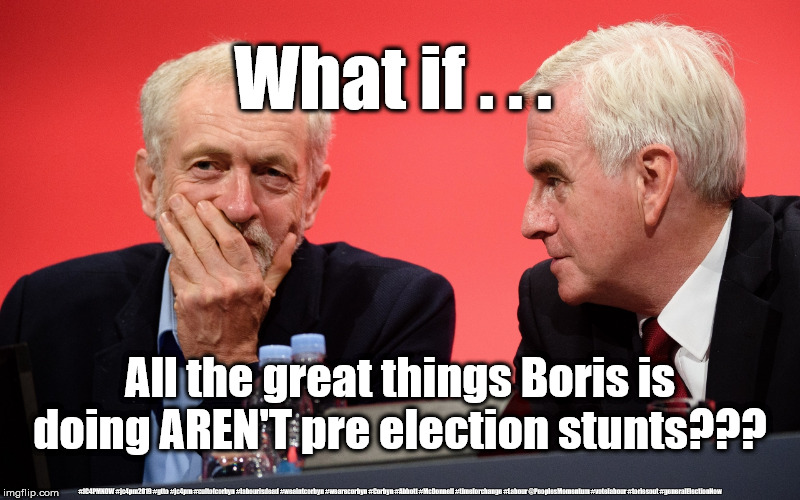 Corbyn's Labour is dead | What if . . . All the great things Boris is doing AREN'T pre election stunts??? #JC4PMNOW #jc4pm2019 #gtto #jc4pm #cultofcorbyn #labourisdead #weaintcorbyn #wearecorbyn #Corbyn #Abbott #McDonnell #timeforchange #Labour @PeoplesMomentum #votelabour #toriesout #generalElectionNow | image tagged in jeremy corbyn john mcdonnell,cultofcorbyn,labourisdead,jc4pmnow gtto jc4pm2019,communist socialist,momentum students | made w/ Imgflip meme maker