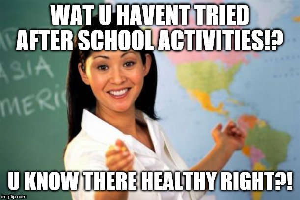 Unhelpful High School Teacher Meme | WAT U HAVENT TRIED AFTER SCHOOL ACTIVITIES!? U KNOW THERE HEALTHY RIGHT?! | image tagged in memes,unhelpful high school teacher | made w/ Imgflip meme maker