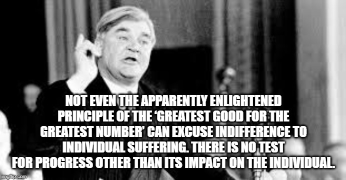 Impact on the individual | NOT EVEN THE APPARENTLY ENLIGHTENED PRINCIPLE OF THE ‘GREATEST GOOD FOR THE GREATEST NUMBER’ CAN EXCUSE INDIFFERENCE TO INDIVIDUAL SUFFERING. THERE IS NO TEST FOR PROGRESS OTHER THAN ITS IMPACT ON THE INDIVIDUAL. | image tagged in nye bevan,big picture politics,people,individual | made w/ Imgflip meme maker