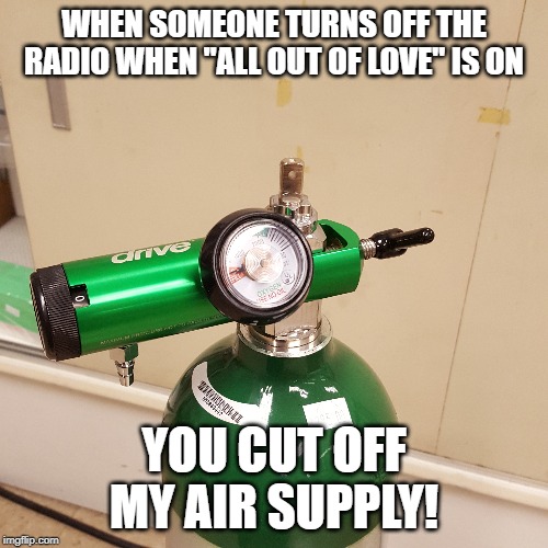 Don't turn off the radio!!! | WHEN SOMEONE TURNS OFF THE RADIO WHEN "ALL OUT OF LOVE" IS ON; YOU CUT OFF MY AIR SUPPLY! | image tagged in music,air supply,air,oxygen,funny,meme | made w/ Imgflip meme maker