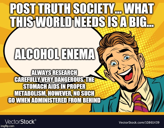 Post Truth, is there really any such thing | POST TRUTH SOCIETY... WHAT THIS WORLD NEEDS IS A BIG... ALWAYS RESEARCH CAREFULLY VERY DANGEROUS. THE STOMACH AIDS IN PROPER METABOLISM, HOWEVER, NO SUCH GO WHEN ADMINISTERED FROM BEHIND; ALCOHOL ENEMA | image tagged in truth | made w/ Imgflip meme maker