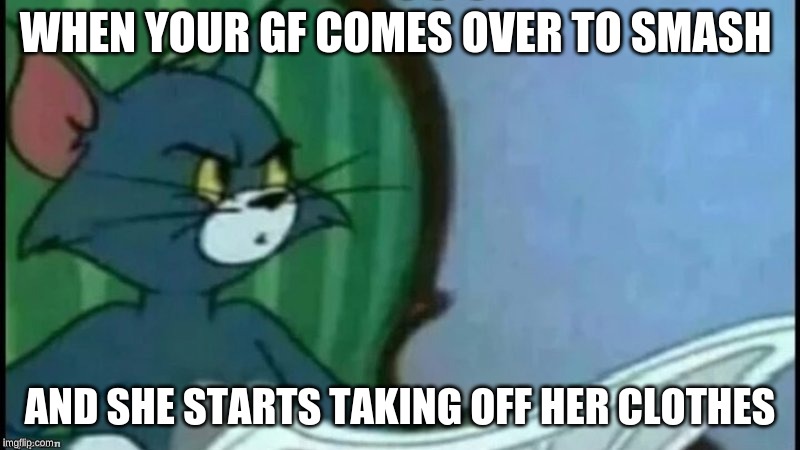 Tom cat looking confused | WHEN YOUR GF COMES OVER TO SMASH; AND SHE STARTS TAKING OFF HER CLOTHES | image tagged in tom cat looking confused | made w/ Imgflip meme maker
