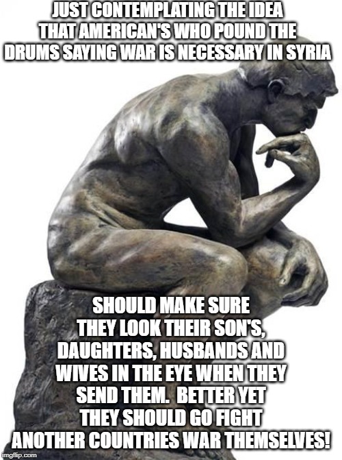 Thinking Man Statue | JUST CONTEMPLATING THE IDEA THAT AMERICAN'S WHO POUND THE DRUMS SAYING WAR IS NECESSARY IN SYRIA; SHOULD MAKE SURE THEY LOOK THEIR SON'S, DAUGHTERS, HUSBANDS AND WIVES IN THE EYE WHEN THEY SEND THEM.  BETTER YET THEY SHOULD GO FIGHT ANOTHER COUNTRIES WAR THEMSELVES! | image tagged in thinking man statue | made w/ Imgflip meme maker