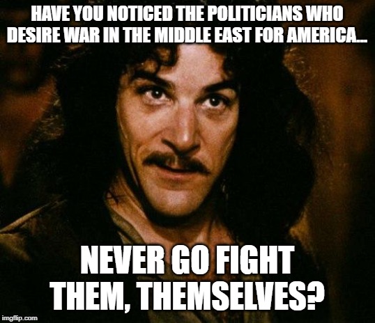 Inigo Montoya | HAVE YOU NOTICED THE POLITICIANS WHO DESIRE WAR IN THE MIDDLE EAST FOR AMERICA... NEVER GO FIGHT THEM, THEMSELVES? | image tagged in memes,inigo montoya | made w/ Imgflip meme maker