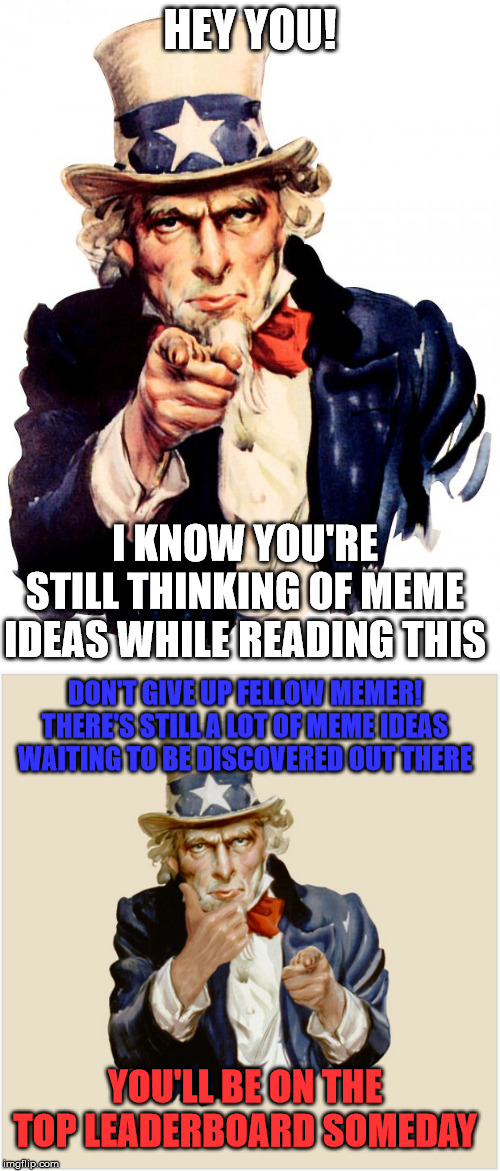 A memessage to my fellow memers... | HEY YOU! I KNOW YOU'RE STILL THINKING OF MEME IDEAS WHILE READING THIS; DON'T GIVE UP FELLOW MEMER! THERE'S STILL A LOT OF MEME IDEAS WAITING TO BE DISCOVERED OUT THERE; YOU'LL BE ON THE TOP LEADERBOARD SOMEDAY | image tagged in memes,uncle sam,inspirational memes | made w/ Imgflip meme maker